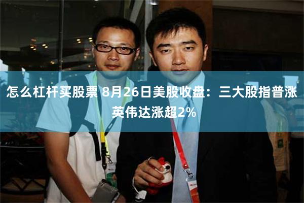 怎么杠杆买股票 8月26日美股收盘：三大股指普涨 英伟达涨超2%
