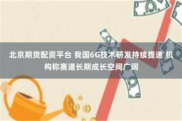 北京期货配资平台 我国6G技术研发持续提速 机构称赛道长期成长空间广阔