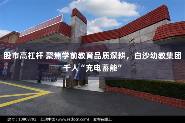 股市高杠杆 聚焦学前教育品质深耕，白沙幼教集团千人“充电蓄能”