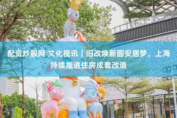 配资炒股网 文化视讯|旧改焕新圆安居梦,上海持续推进住房成套改造