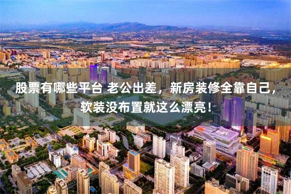 股票有哪些平台 老公出差，新房装修全靠自己，软装没布置就这么漂亮！