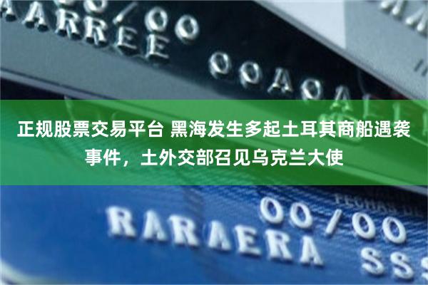 正规股票交易平台 黑海发生多起土耳其商船遇袭事件，土外交部召见乌克兰大使