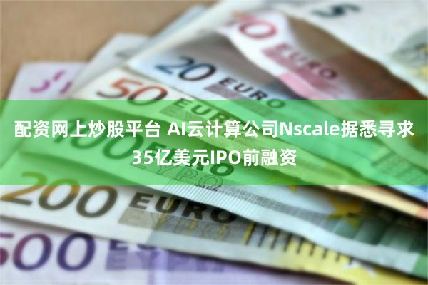 配资网上炒股平台 AI云计算公司Nscale据悉寻求35亿美元IPO前融资