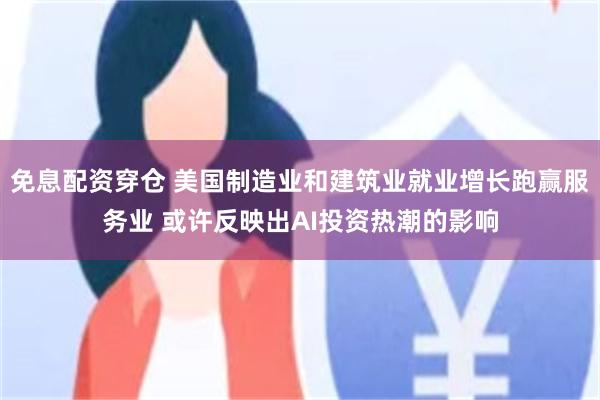 免息配资穿仓 美国制造业和建筑业就业增长跑赢服务业 或许反映出AI投资热潮的影响
