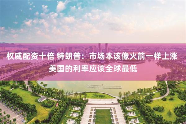 权威配资十倍 特朗普：市场本该像火箭一样上涨 美国的利率应该全球最低