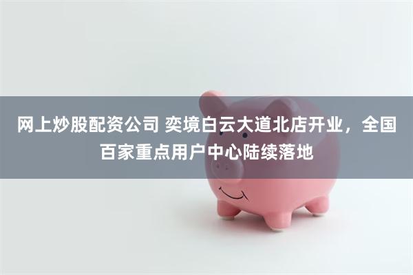 网上炒股配资公司 奕境白云大道北店开业，全国百家重点用户中心陆续落地