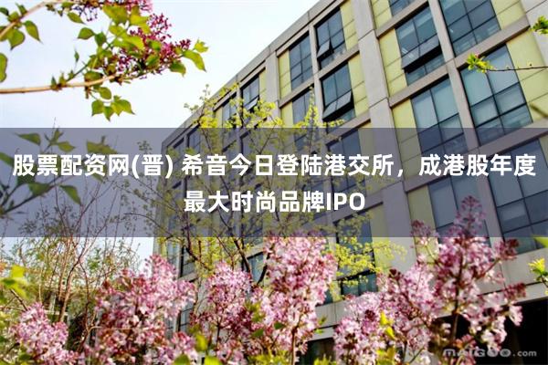股票配资网(晋) 希音今日登陆港交所，成港股年度最大时尚品牌IPO