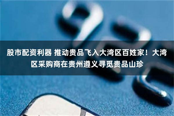 股市配资利器 推动贵品飞入大湾区百姓家！大湾区采购商在贵州遵义寻觅贵品山珍