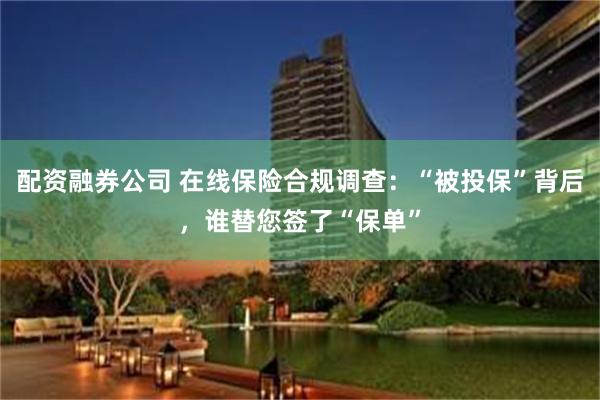 配资融券公司 在线保险合规调查：“被投保”背后，谁替您签了“保单”