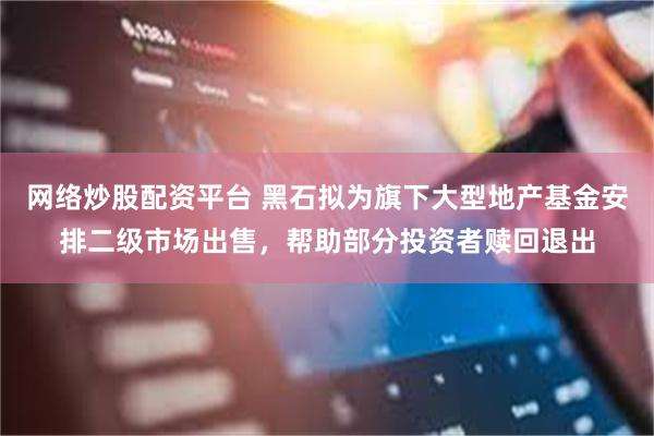 网络炒股配资平台 黑石拟为旗下大型地产基金安排二级市场出售，帮助部分投资者赎回退出