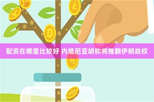 配资在哪里比较好 内塔尼亚胡称将推翻伊朗政权
