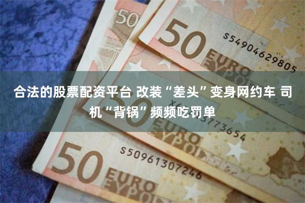 合法的股票配资平台 改装“差头”变身网约车 司机“背锅”频频吃罚单