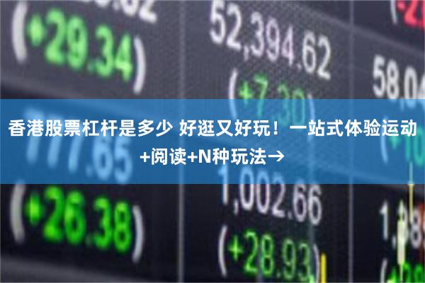 香港股票杠杆是多少 好逛又好玩！一站式体验运动+阅读+N种玩法→