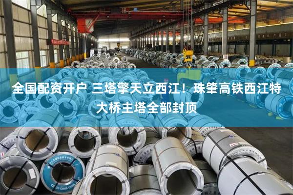 全国配资开户 三塔擎天立西江！珠肇高铁西江特大桥主塔全部封顶