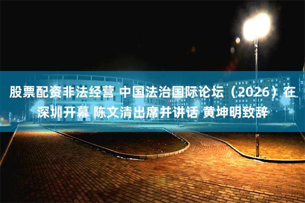 股票配资非法经营 中国法治国际论坛(2026)在深圳开幕 陈文清出席并讲话 黄坤明致辞