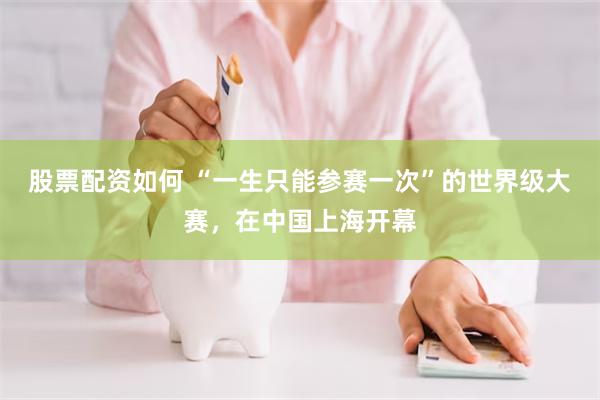 股票配资如何 “一生只能参赛一次”的世界级大赛，在中国上海开幕