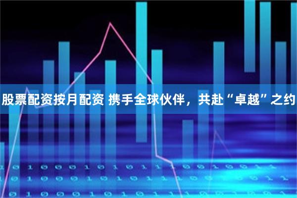 股票配资按月配资 携手全球伙伴，共赴“卓越”之约