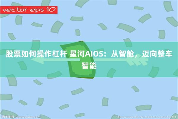 股票如何操作杠杆 星河AIOS：从智舱，迈向整车智能