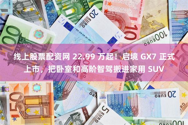 线上股票配资网 22.99 万起！启境 GX7 正式上市，把卧室和高阶智驾搬进家用 SUV