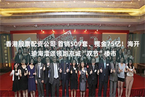 香港股票配资公司 首销509套、揽金75亿！海开·瑜海澐颂领跑京城“双节”楼市