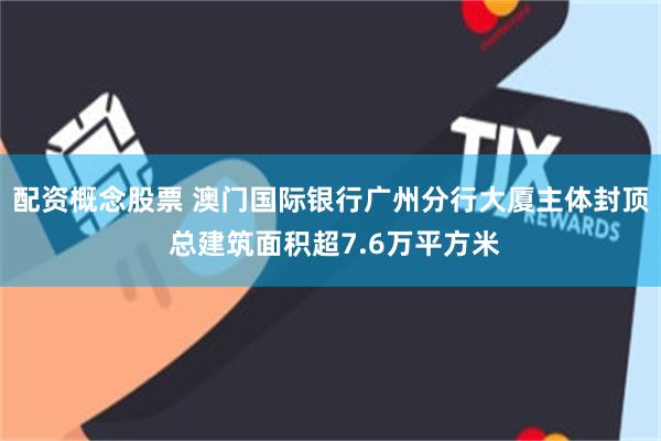 配资概念股票 澳门国际银行广州分行大厦主体封顶 总建筑面积超7.6万平方米