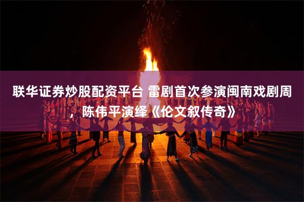 联华证券炒股配资平台 雷剧首次参演闽南戏剧周，陈伟平演绎《伦文叙传奇》