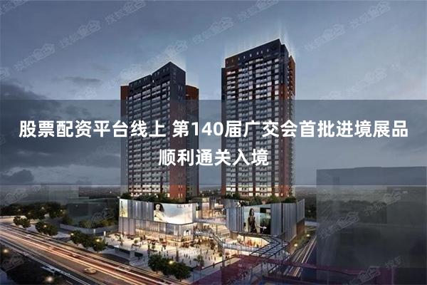 股票配资平台线上 第140届广交会首批进境展品顺利通关入境