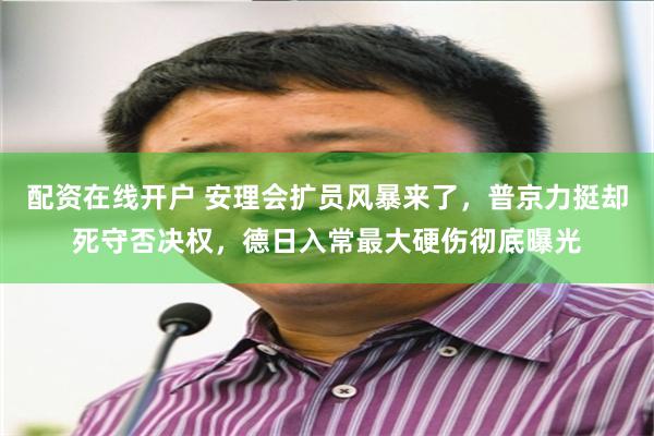 配资在线开户 安理会扩员风暴来了，普京力挺却死守否决权，德日入常最大硬伤彻底曝光