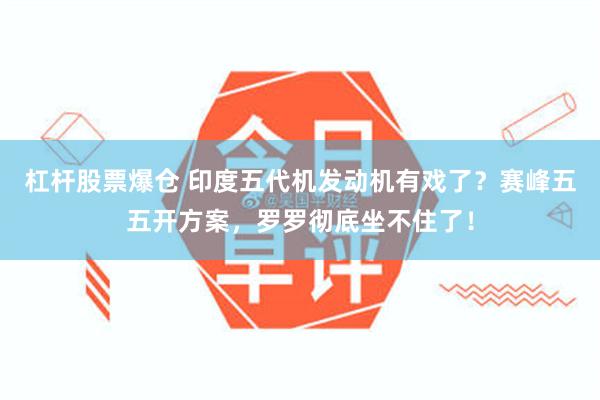杠杆股票爆仓 印度五代机发动机有戏了？赛峰五五开方案，罗罗彻底坐不住了！