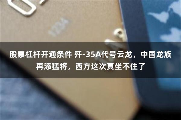 股票杠杆开通条件 歼-35A代号云龙，中国龙族再添猛将，西方这次真坐不住了