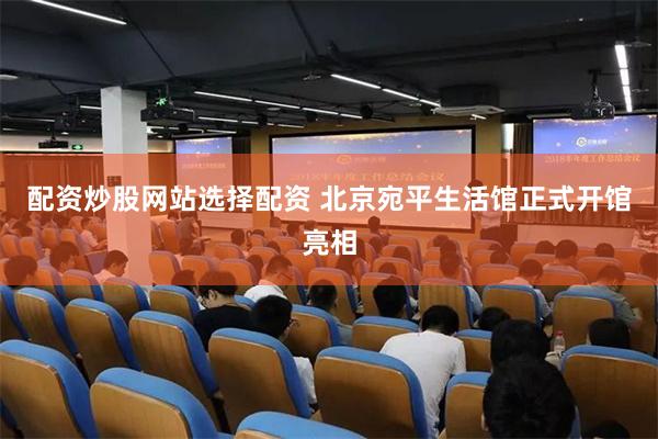 配资炒股网站选择配资 北京宛平生活馆正式开馆亮相