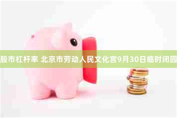 股市杠杆率 北京市劳动人民文化宫9月30日临时闭园
