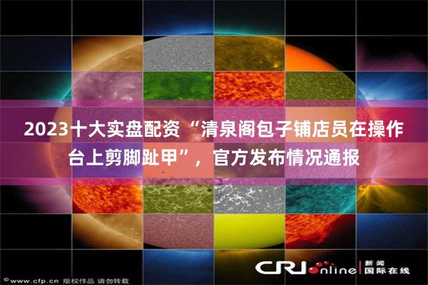 2023十大实盘配资 “清泉阁包子铺店员在操作台上剪脚趾甲”,官方发布情况通报