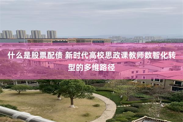 什么是股票配债 新时代高校思政课教师数智化转型的多维路径