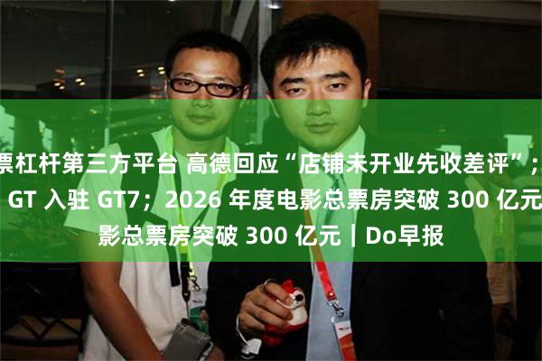 股票杠杆第三方平台 高德回应“店铺未开业先收差评”；小米 Vision GT 入驻 GT7；2026 年度电影总票房突破 300 亿元｜Do早报