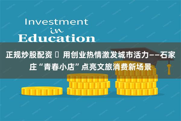 正规炒股配资 ​用创业热情激发城市活力——石家庄“青春小店”点亮文旅消费新场景