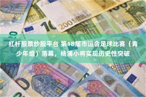 杠杆股票炒股平台 第18届市运会足球比赛（青少年组）落幕，杨浦小将实现历史性突破