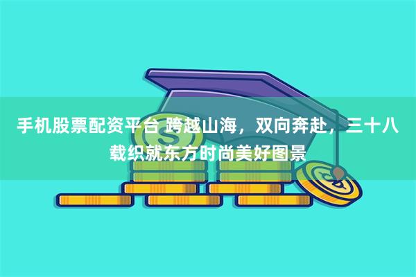 手机股票配资平台 跨越山海,双向奔赴,三十八载织就东方时尚美好图景