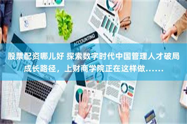 股票配资哪儿好 探索数字时代中国管理人才破局成长路径，上财商学院正在这样做……