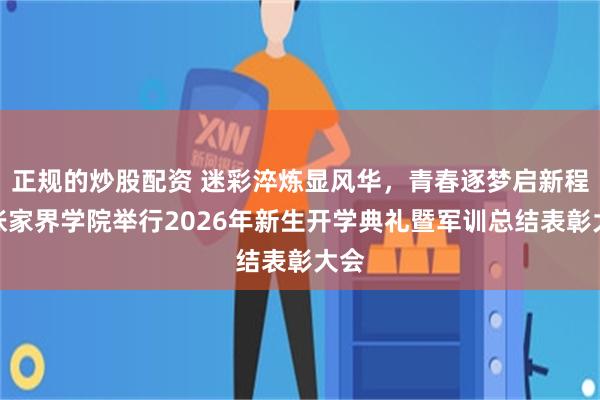 正规的炒股配资 迷彩淬炼显风华，青春逐梦启新程：张家界学院举行2026年新生开学典礼暨军训总结表彰大会