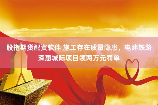 股指期货配资软件 施工存在质量隐患，电建铁路深惠城际项目领两万元罚单